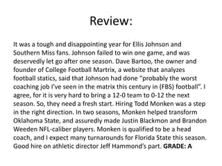 Review:
It was a tough and disappointing year for Ellis Johnson and
Southern Miss fans. Johnson failed to win one game, and was
deservedly let go after one season. Dave Bartoo, the owner and
founder of College Football Martrix, a website that analyzes
football statics, said that Johnson had done “probably the worst
coaching job I’ve seen in the matrix this century in (FBS) football”. I
agree, for it is very hard to bring a 12-0 team to 0-12 the next
season. So, they need a fresh start. Hiring Todd Monken was a step
in the right direction. In two seasons, Monken helped transform
Oklahoma State, and assuredly made Justin Blackmon and Brandon
Weeden NFL-caliber players. Monken is qualified to be a head
coach, and I expect many turnarounds for Florida State this season.
Good hire on athletic director Jeff Hammond’s part. GRADE: A
 