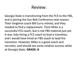 Review:
Georgia State is transitioning from the FCS to the FBS,
and is joining the Sun Belt Conference next season.
Their longtime coach Bill Curry retired, and they
needed to find a replacement. Trent Miles is a
successful FCS coach, but is not FBS material just yet.
It was risky hiring a FCS coach to lead a transition,
and I would have hired an FBS coach to lead the
transition. However, Miles is a good coach and
recruiter, and should see some relative success while
at Georgia State. GRADE: B
 
