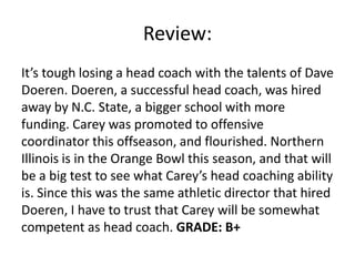 Review:
It’s tough losing a head coach with the talents of Dave
Doeren. Doeren, a successful head coach, was hired
away by N.C. State, a bigger school with more
funding. Carey was promoted to offensive
coordinator this offseason, and flourished. Northern
Illinois is in the Orange Bowl this season, and that will
be a big test to see what Carey’s head coaching ability
is. Since this was the same athletic director that hired
Doeren, I have to trust that Carey will be somewhat
competent as head coach. GRADE: B+
 