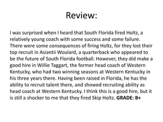 Review:
I was surprised when I heard that South Florida fired Holtz, a
relatively young coach with some success and some failure.
There were some consequences of firing Holtz, for they lost their
top recruit in Asiantii Woulard, a quarterback who appeared to
be the future of South Florida football. However, they did make a
good hire in Willie Taggart, the former head coach of Western
Kentucky, who had two winning seasons at Western Kentucky in
his three years there. Having been raised in Florida, he has the
ability to recruit talent there, and showed recruiting ability as
head coach at Western Kentucky. I think this is a good hire, but it
is still a shocker to me that they fired Skip Holtz. GRADE: B+
 