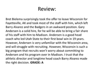 Review:
Bret Bielema surprisingly took the offer to leave Wisconsin for
Fayetteville, AK and took most of the staff with him, which left
Barry Alvarez and the Badgers in an awkward position. Gary
Andersen is a solid hire, for he will be able to bring a fair share
of his staff with him to Madison. Andersen is a good head
coach who led Utah State to their first bowl win in 19 years.
However, Andersen is very unfamiliar with the Wisconsin area,
and will struggle with recruiting. However, Wisconsin is such a
big program that recruits won’t worry about committing to
Andersen and his program over in Madison. I trust that the
athletic director and longtime head coach Barry Alvarez made
the right decision. GRADE: A
 