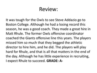 Review:
It was tough for the Owls to see Steve Addazio go to
Boston College. Although he had a losing record this
season, he was a good coach. They made a great hire in
Matt Rhule. The former Owls offensive coordinator
coached the Giants offensive line this years. The players
missed him so much that they begged the athletic
director to hire him, and he did. The players will play
hard for Rhule, and that is all that matters in the end of
the day. Although he has little experience in recruiting,
I expect Rhule to succeed. GRADE: A-
 