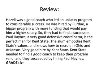 Review:
Hazell was a good coach who led an unlucky program
to considerable success. He was hired by Purdue, a
bigger program with more funding that would pay
him a higher salary. So, they had to find a successor.
Paul Haynes, a very good defensive coordinator, is the
perfect man for Kent State. The alum embodies Kent
State’s values, and knows how to recruit in Ohio and
Arkansas. Very good hire by Kent State. Kent State
needed to find a good coach to keep their program
valid, and they succeeded by hiring Paul Haynes.
GRADE: A+
 