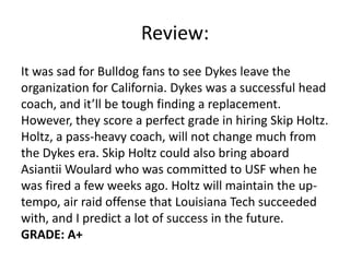 Review:
It was sad for Bulldog fans to see Dykes leave the
organization for California. Dykes was a successful head
coach, and it’ll be tough finding a replacement.
However, they score a perfect grade in hiring Skip Holtz.
Holtz, a pass-heavy coach, will not change much from
the Dykes era. Skip Holtz could also bring aboard
Asiantii Woulard who was committed to USF when he
was fired a few weeks ago. Holtz will maintain the up-
tempo, air raid offense that Louisiana Tech succeeded
with, and I predict a lot of success in the future.
GRADE: A+
 