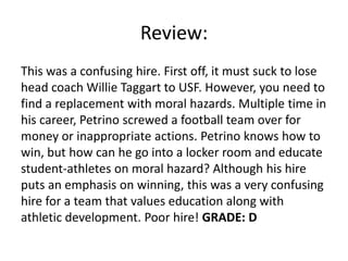 Review:
This was a confusing hire. First off, it must suck to lose
head coach Willie Taggart to USF. However, you need to
find a replacement with moral hazards. Multiple time in
his career, Petrino screwed a football team over for
money or inappropriate actions. Petrino knows how to
win, but how can he go into a locker room and educate
student-athletes on moral hazard? Although his hire
puts an emphasis on winning, this was a very confusing
hire for a team that values education along with
athletic development. Poor hire! GRADE: D
 