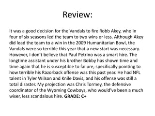 Review:
It was a good decision for the Vandals to fire Robb Akey, who in
four of six seasons led the team to two wins or less. Although Akey
did lead the team to a win in the 2009 Humanitarian Bowl, the
Vandals were so terrible this year that a new start was necessary.
However, I don’t believe that Paul Petrino was a smart hire. The
longtime assistant under his brother Bobby has shown time and
time again that he is susceptible to failure, specifically pointing to
how terrible his Razorback offense was this past year. He had NFL
talent in Tyler Wilson and Knile Davis, and his offense was still a
total disaster. My projection was Chris Tormey, the defensive
coordinator of the Wyoming Cowboys, who would’ve been a much
wiser, less scandalous hire. GRADE: C+
 