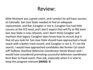 Review:
Mike McIntyre was a great coach, and I predict he will have success
at Colorado. San Jose State needed to find an adequate
replacement, and Ron Caragher is not it. Caragher has had little
success at the FCS level, and I don’t expect that will fly at FBS level.
San Jose State is now relevant, and I don’t think Caragher will
maintain that legacy. Caragher does know how to recruit, but is
that all you look for. San Jose State should have approached a head
coach with a better track record, and Caragher is not it. If I ran the
search, I would have approached candidates like former Cal coach
Jeff Tedford, Stanford Defensive Coordinator Derek Mason and I
would have considered promoting successful defensive coordinator
Kent Baer to head coach. Poor job, especially when it is vital to
keep this program relevant GRADE: D
 