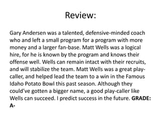 Review:
Gary Andersen was a talented, defensive-minded coach
who and left a small program for a program with more
money and a larger fan-base. Matt Wells was a logical
hire, for he is known by the program and knows their
offense well. Wells can remain intact with their recruits,
and will stabilize the team. Matt Wells was a great play-
caller, and helped lead the team to a win in the Famous
Idaho Potato Bowl this past season. Although they
could’ve gotten a bigger name, a good play-caller like
Wells can succeed. I predict success in the future. GRADE:
A-
 