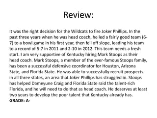 Review:
It was the right decision for the Wildcats to fire Joker Phillips. In the
past three years when he was head coach, he led a fairly good team (6-
7) to a bowl game in his first year, then fell off slope, leading his team
to a record of 5-7 in 2011 and 2-10 in 2012. This team needs a fresh
start. I am very supportive of Kentucky hiring Mark Stoops as their
head coach. Mark Stoops, a member of the ever-famous Stoops family,
has been a successful defensive coordinator for Houston, Arizona
State, and Florida State. He was able to successfully recruit prospects
in all three states, an area that Joker Phillips has struggled in. Stoops
has helped Dameyune Craig and Florida State raid the talent-rich
Florida, and he will need to do that as head coach. He deserves at least
two years to develop the poor talent that Kentucky already has.
GRADE: A-
 