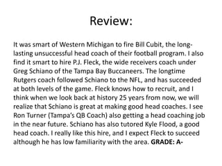 Review:
It was smart of Western Michigan to fire Bill Cubit, the long-
lasting unsuccessful head coach of their football program. I also
find it smart to hire P.J. Fleck, the wide receivers coach under
Greg Schiano of the Tampa Bay Buccaneers. The longtime
Rutgers coach followed Schiano to the NFL, and has succeeded
at both levels of the game. Fleck knows how to recruit, and I
think when we look back at history 25 years from now, we will
realize that Schiano is great at making good head coaches. I see
Ron Turner (Tampa’s QB Coach) also getting a head coaching job
in the near future. Schiano has also tutored Kyle Flood, a good
head coach. I really like this hire, and I expect Fleck to succeed
although he has low familiarity with the area. GRADE: A-
 