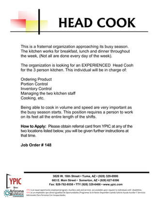 HEAD COOK
This is a fraternal organization approaching its busy season.
The kitchen works for breakfast, lunch and dinner throughout
the week, (Not all are done every day of the week).

The organization is looking for an EXPERIENCED Head Cooh
for the 3 person kitchen. This individual will be in charge of:

Ordering Product
Portion Control
Inventory Control
Managing the two kitchen staff
Cooking, etc.

Being able to cook in volume and speed are very important as
the busy season starts. This position requires a person to work
on its feet all the entire length of the shifts.

How to Apply: Please obtain referral card from YPIC at any of the
two locations listed below, you will be given further instructions at
that time.

Job Order # 148




                                3826 W. 16th Street • Yuma, AZ • (928) 329-0990
                               663 E. Main Street • Somerton, AZ • (928) 627-9396
                             Fax: 928-782-9558 • TTY (928) 329-6466 • www.ypic.com
   YPIC is an equal opportunity employer/program. Auxiliary aids and services  are available upon request to individuals with  disabilities.  
   YPIC es un empleador que ofrece Igualdad De Oportunidades /Programas Se le Harán Disponible Cuando Solicite Ayuda Auxiliar Y Servicios 
   Adicionales Para Personas Con Incapacidades. 
 