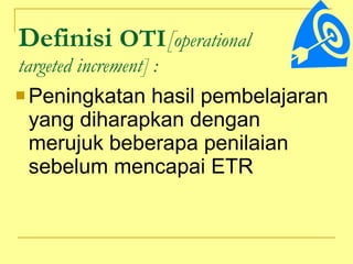 Definisi  OTI [ operational  targeted increment]   : Peningkatan hasil pembelajaran yang diharapkan dengan merujuk beberapa penilaian sebelum mencapai ETR 