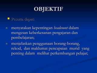 OBJEKTIF menyatakan kepentingan  headcount  dalam mengesan keberkesanan pengajaran dan pembelajaran;  menjelaskan penggunaan borang-borang, rekod,  dan maklumat pencapaian  murid  yang penting dalam  melihat perkembangan pelajar; Peserta dapat: 