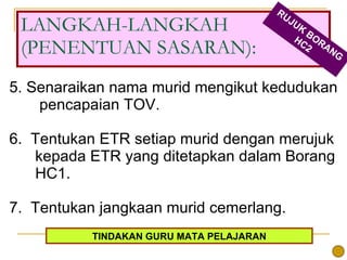 5. Senaraikan nama murid mengikut kedudukan  pencapaian TOV. 6.  Tentukan ETR setiap murid dengan merujuk kepada ETR yang ditetapkan dalam Borang HC1. 7.  Tentukan jangkaan murid cemerlang. LANGKAH-LANGKAH (PENENTUAN SASARAN): RUJUK BORANG HC2 TINDAKAN GURU MATA PELAJARAN 