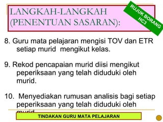8. Guru mata pelajaran mengisi TOV dan ETR setiap murid  mengikut kelas.  9. Rekod pencapaian murid diisi mengikut peperiksaan yang telah diduduki oleh murid.  10.  Menyediakan rumusan analisis bagi setiap peperiksaan yang telah diduduki oleh murid.  LANGKAH-LANGKAH (PENENTUAN SASARAN): RUJUK BORANG HC3 TINDAKAN GURU MATA PELAJARAN 