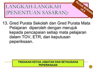 13. Gred Purata Sekolah dan Gred Purata Mata Pelajaran  diperoleh dengan merujuk kepada pencapaian setiap mata pelajaran dalam TOV, ETR, dan keputusan peperiksaan.  LANGKAH-LANGKAH (PENENTUAN SASARAN): RUJUK BORANG HC5 TINDAKAN KETUA JABATAN DAN SETIAUSAHA PEPERIKSAAN 