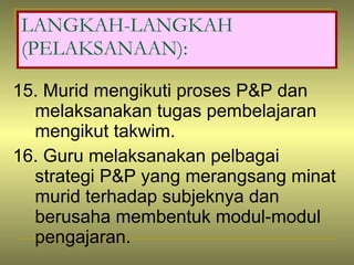 15. Murid mengikuti proses P&P dan melaksanakan tugas pembelajaran mengikut takwim. 16. Guru melaksanakan pelbagai strategi P&P yang merangsang minat murid terhadap subjeknya dan berusaha membentuk modul-modul pengajaran. LANGKAH-LANGKAH (PELAKSANAAN): 