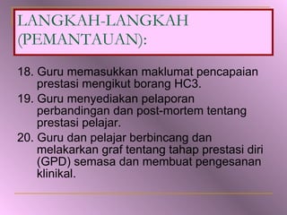 18. Guru memasukkan maklumat pencapaian prestasi mengikut borang HC3. 19. Guru menyediakan pelaporan perbandingan dan post-mortem tentang prestasi pelajar. 20. Guru dan pelajar berbincang dan melakarkan graf tentang tahap prestasi diri (GPD) semasa dan membuat pengesanan klinikal. LANGKAH-LANGKAH (PEMANTAUAN): 