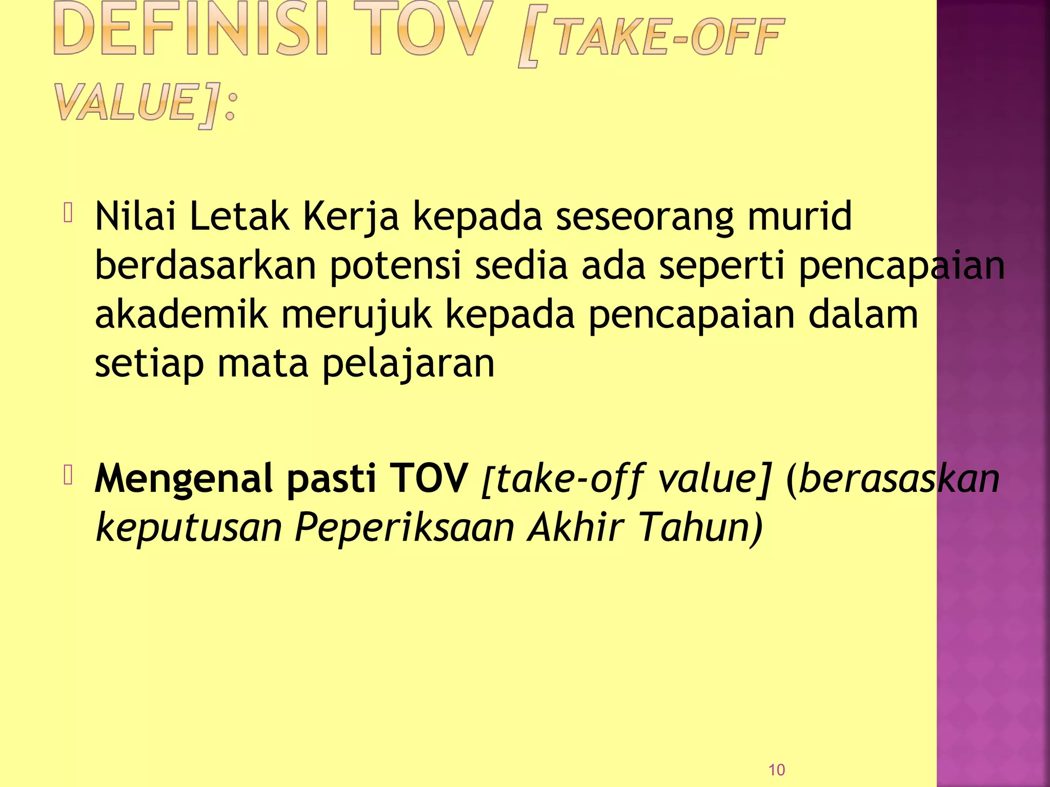  Nilai Letak Kerja kepada seseorang murid
berdasarkan potensi sedia ada seperti pencapaian
akademik merujuk kepada pencapaian dalam
setiap mata pelajaran
 Mengenal pasti TOV [take-off value] (berasaskan
keputusan Peperiksaan Akhir Tahun)
10
 