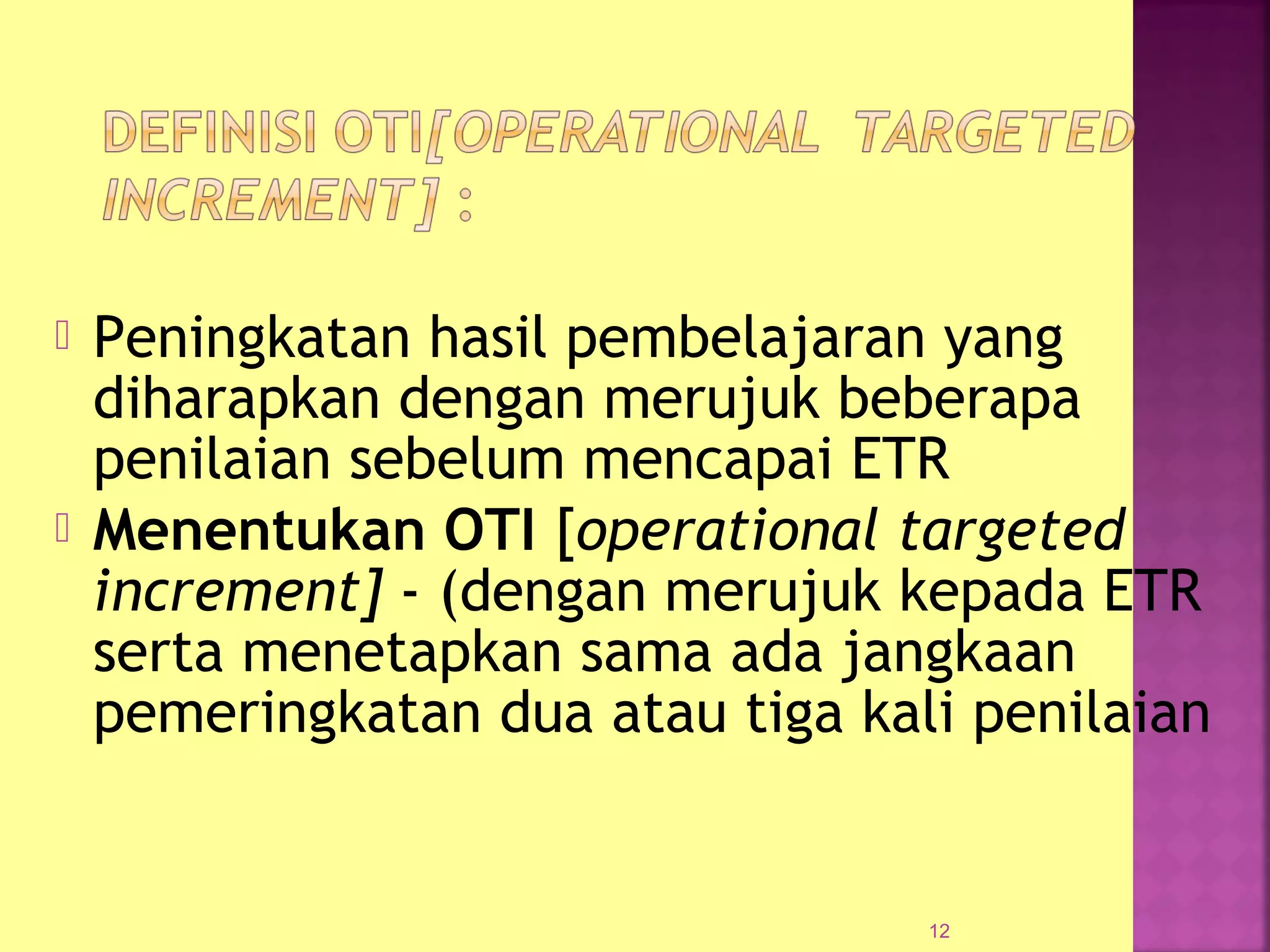  Peningkatan hasil pembelajaran yang
diharapkan dengan merujuk beberapa
penilaian sebelum mencapai ETR
 Menentukan OTI [operational targeted
increment] - (dengan merujuk kepada ETR
serta menetapkan sama ada jangkaan
pemeringkatan dua atau tiga kali penilaian
12
 