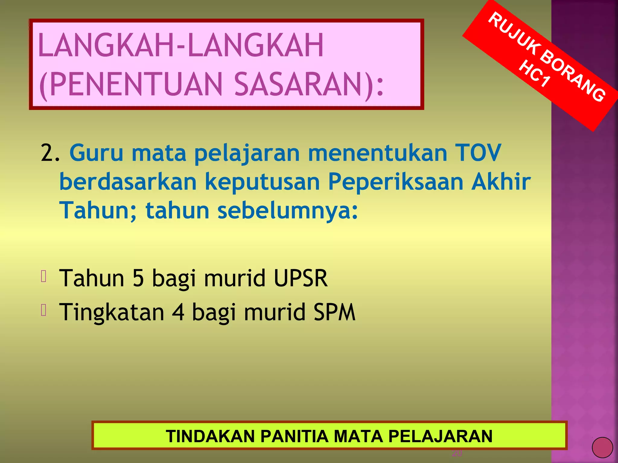 2. Guru mata pelajaran menentukan TOV
berdasarkan keputusan Peperiksaan Akhir
Tahun; tahun sebelumnya:
 Tahun 5 bagi murid UPSR
 Tingkatan 4 bagi murid SPM
20
RUJUK
BORANG
HC1
TINDAKAN PANITIA MATA PELAJARAN
LANGKAH-LANGKAH
(PENENTUAN SASARAN):
 
