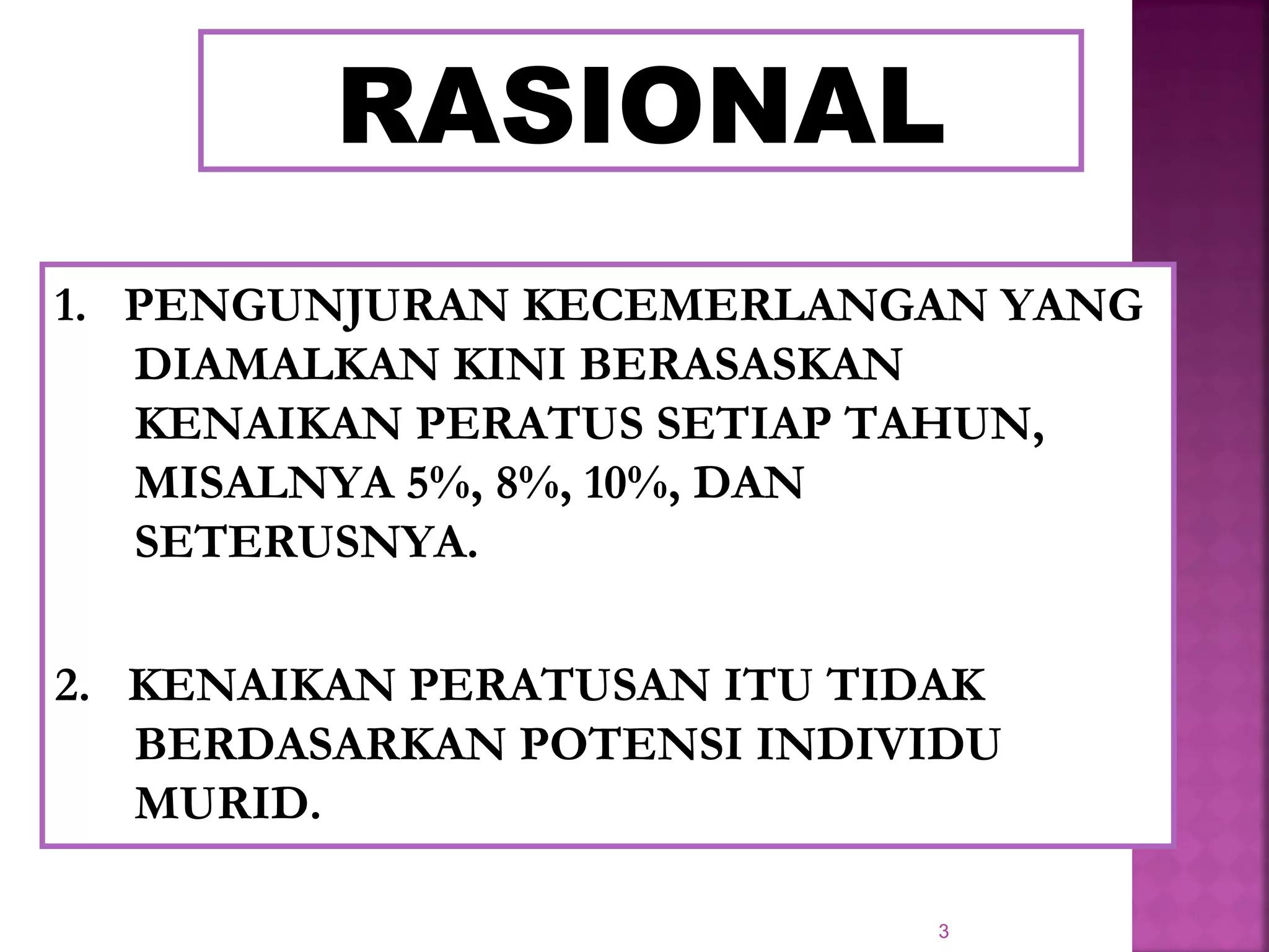 3
RASIONAL
1. PENGUNJURAN KECEMERLANGAN YANG
DIAMALKAN KINI BERASASKAN
KENAIKAN PERATUS SETIAP TAHUN,
MISALNYA 5%, 8%, 10%, DAN
SETERUSNYA.
2. KENAIKAN PERATUSAN ITU TIDAK
BERDASARKAN POTENSI INDIVIDU
MURID.
 
