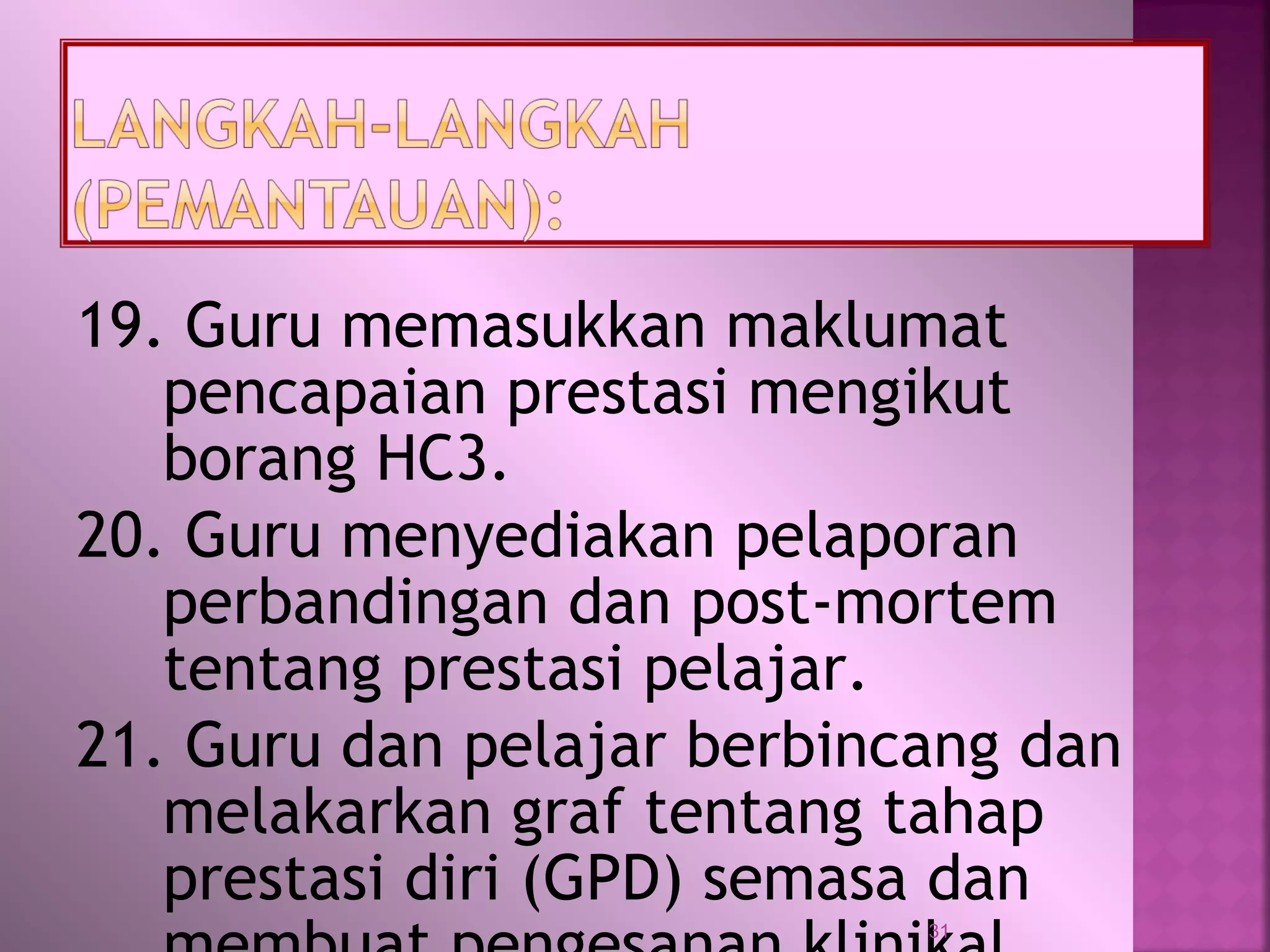 19. Guru memasukkan maklumat
pencapaian prestasi mengikut
borang HC3.
20. Guru menyediakan pelaporan
perbandingan dan post-mortem
tentang prestasi pelajar.
21. Guru dan pelajar berbincang dan
melakarkan graf tentang tahap
prestasi diri (GPD) semasa dan
31
 