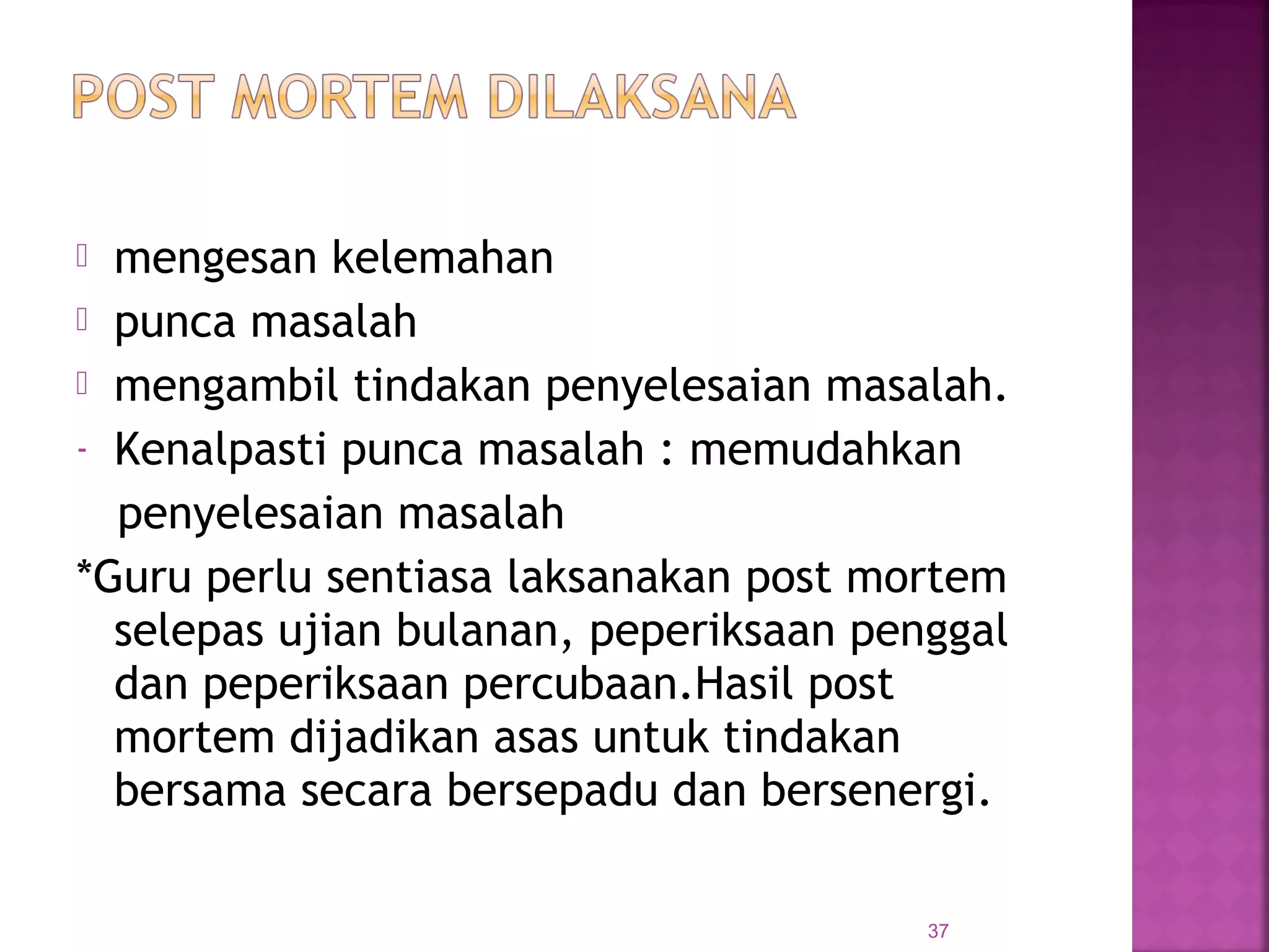  mengesan kelemahan
 punca masalah
 mengambil tindakan penyelesaian masalah.
- Kenalpasti punca masalah : memudahkan
penyelesaian masalah
*Guru perlu sentiasa laksanakan post mortem
selepas ujian bulanan, peperiksaan penggal
dan peperiksaan percubaan.Hasil post
mortem dijadikan asas untuk tindakan
bersama secara bersepadu dan bersenergi.
37
 