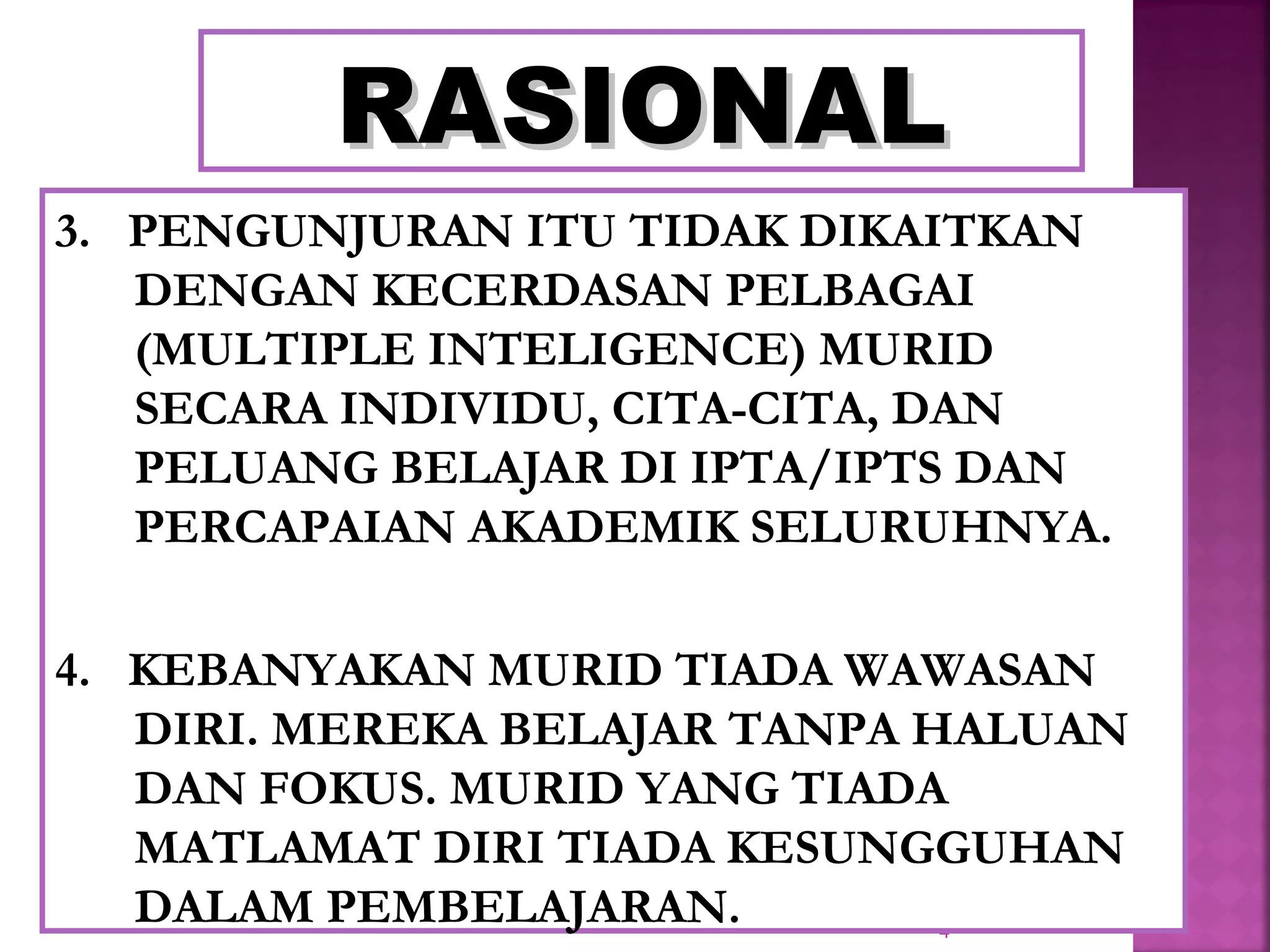 4
RASIONALRASIONAL
3. PENGUNJURAN ITU TIDAK DIKAITKAN
DENGAN KECERDASAN PELBAGAI
(MULTIPLE INTELIGENCE) MURID
SECARA INDIVIDU, CITA-CITA, DAN
PELUANG BELAJAR DI IPTA/IPTS DAN
PERCAPAIAN AKADEMIK SELURUHNYA.
4. KEBANYAKAN MURID TIADA WAWASAN
DIRI. MEREKA BELAJAR TANPA HALUAN
DAN FOKUS. MURID YANG TIADA
MATLAMAT DIRI TIADA KESUNGGUHAN
DALAM PEMBELAJARAN.
 