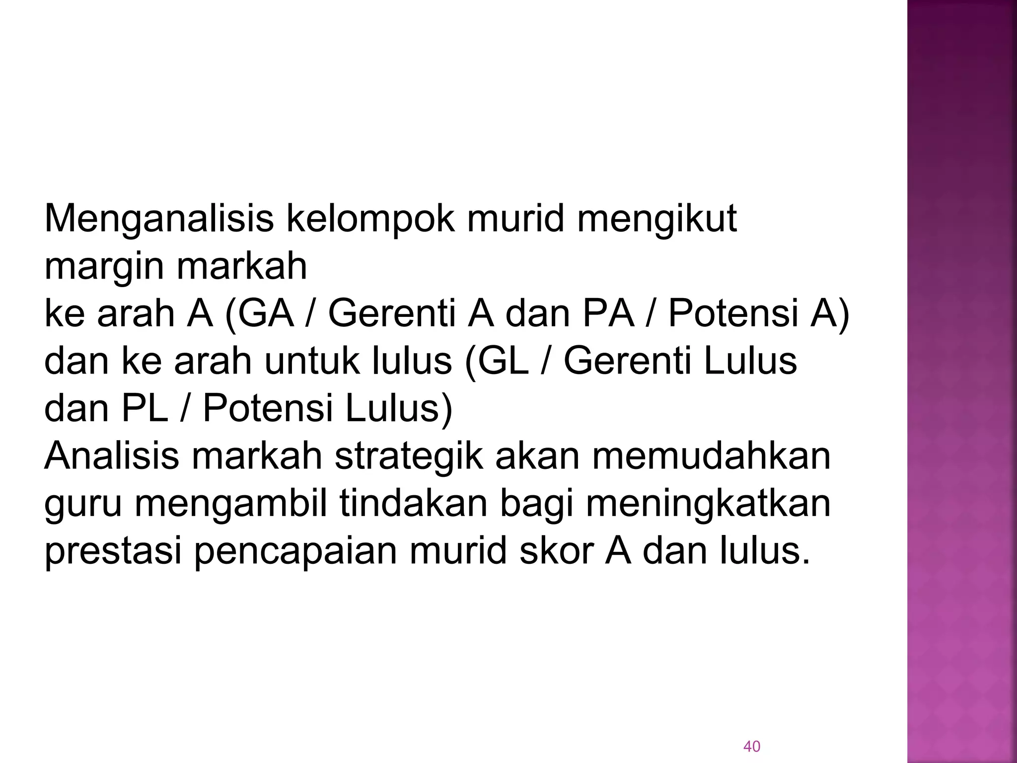 40
Menganalisis kelompok murid mengikut
margin markah
ke arah A (GA / Gerenti A dan PA / Potensi A)
dan ke arah untuk lulus (GL / Gerenti Lulus
dan PL / Potensi Lulus)
Analisis markah strategik akan memudahkan
guru mengambil tindakan bagi meningkatkan
prestasi pencapaian murid skor A dan lulus.
 