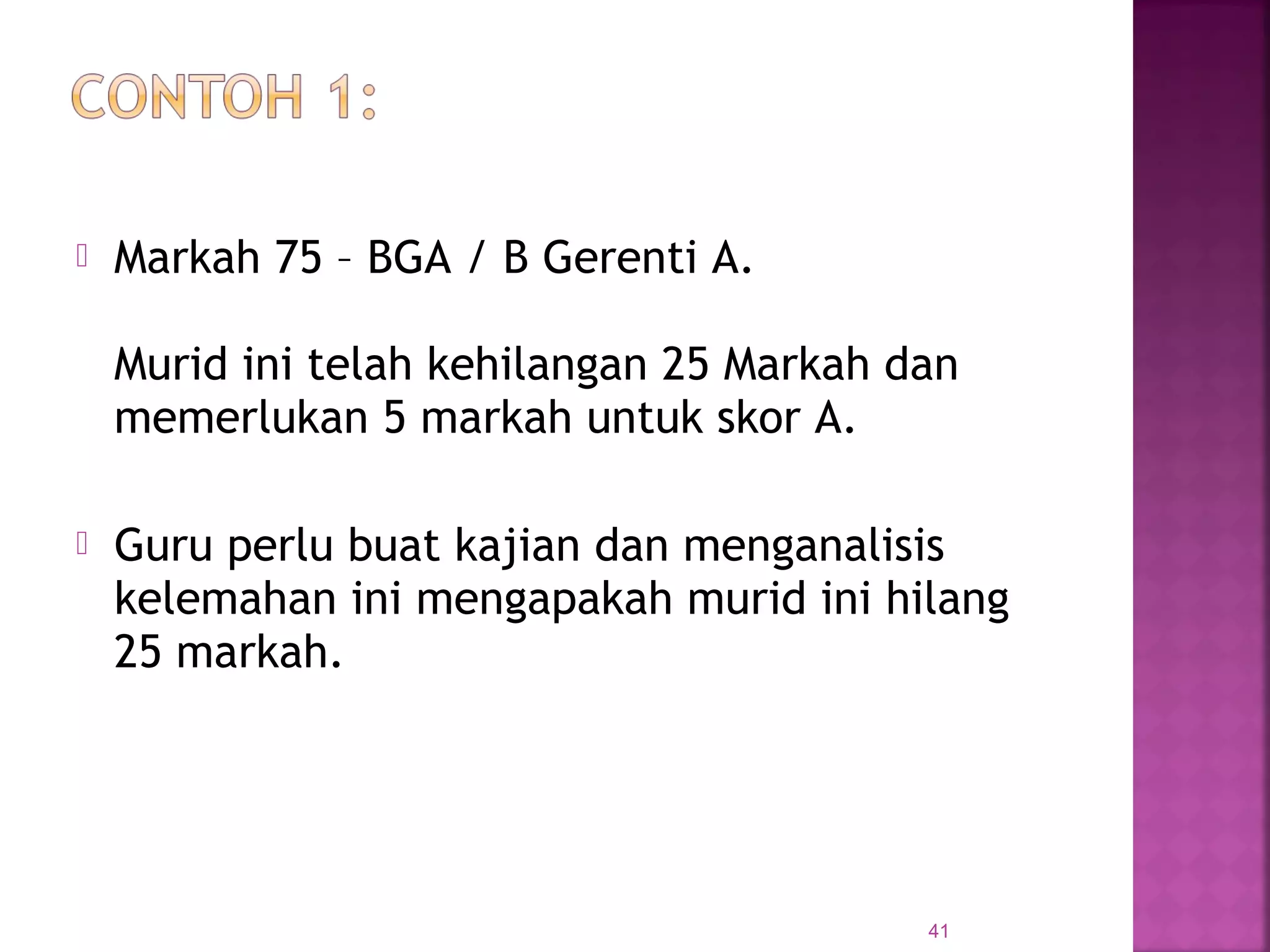  Markah 75 – BGA / B Gerenti A.
Murid ini telah kehilangan 25 Markah dan
memerlukan 5 markah untuk skor A.
 Guru perlu buat kajian dan menganalisis
kelemahan ini mengapakah murid ini hilang
25 markah.
41
 