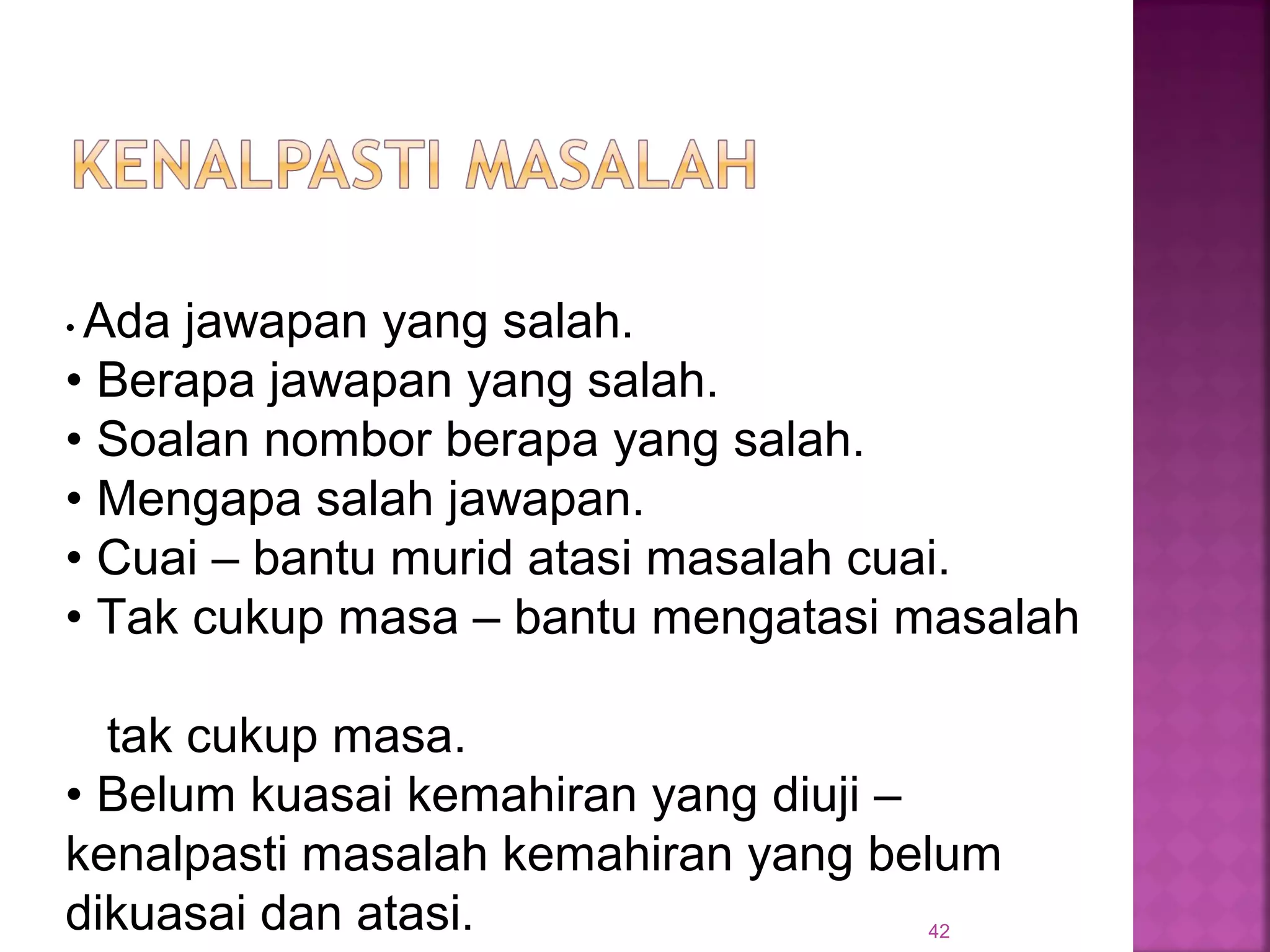 42
• Ada jawapan yang salah.
• Berapa jawapan yang salah.
• Soalan nombor berapa yang salah.
• Mengapa salah jawapan.
• Cuai – bantu murid atasi masalah cuai.
• Tak cukup masa – bantu mengatasi masalah
tak cukup masa.
• Belum kuasai kemahiran yang diuji –
kenalpasti masalah kemahiran yang belum
dikuasai dan atasi.
 