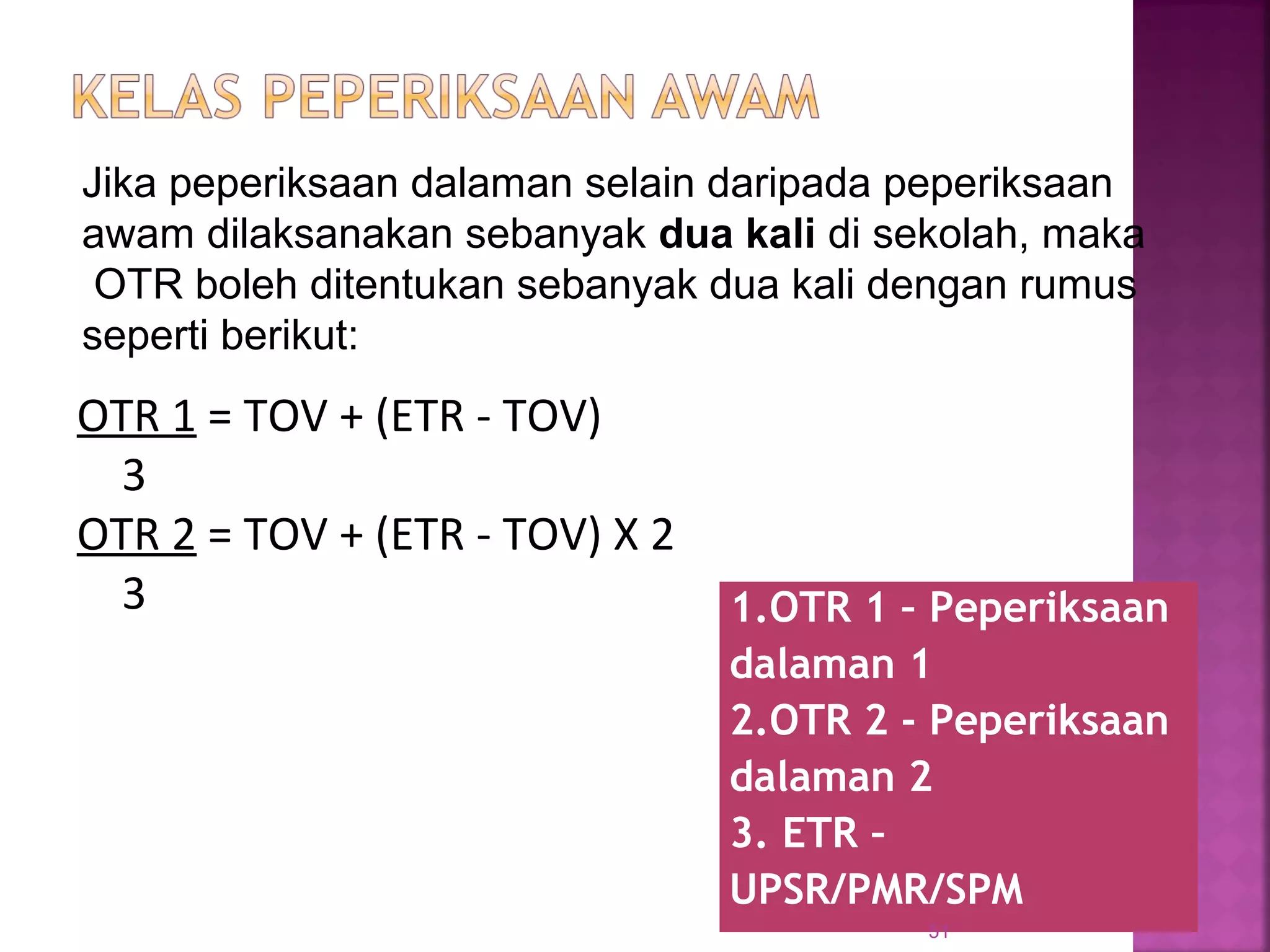 1.OTR 1 – Peperiksaan
dalaman 1
2.OTR 2 - Peperiksaan
dalaman 2
3. ETR –
UPSR/PMR/SPM
51
OTR 1 = TOV + (ETR - TOV)
3
OTR 2 = TOV + (ETR - TOV) X 2
3
Jika peperiksaan dalaman selain daripada peperiksaan
awam dilaksanakan sebanyak dua kali di sekolah, maka
OTR boleh ditentukan sebanyak dua kali dengan rumus
seperti berikut:
 