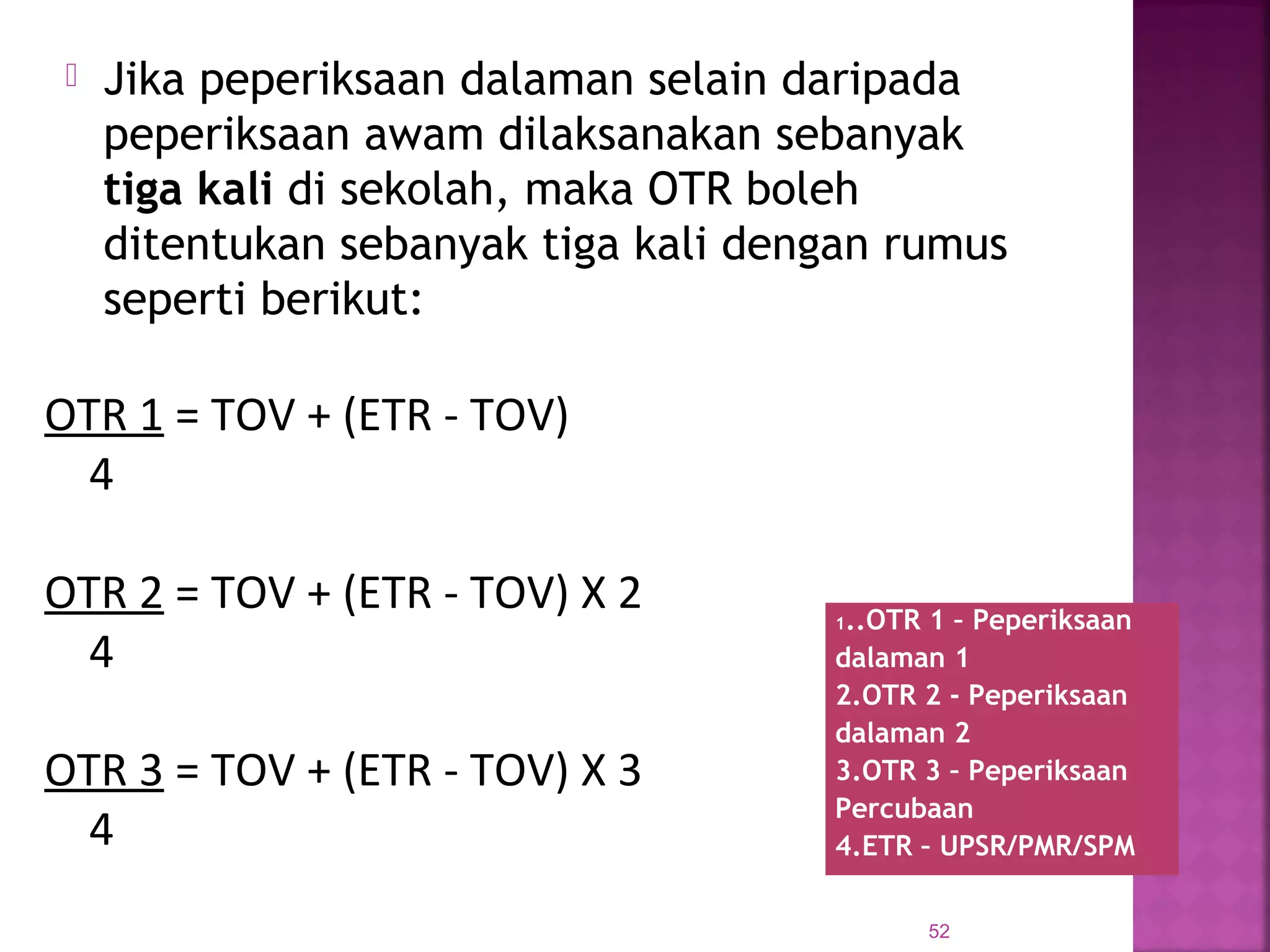  Jika peperiksaan dalaman selain daripada
peperiksaan awam dilaksanakan sebanyak
tiga kali di sekolah, maka OTR boleh
ditentukan sebanyak tiga kali dengan rumus
seperti berikut:
52
1..OTR 1 – Peperiksaan
dalaman 1
2.OTR 2 - Peperiksaan
dalaman 2
3.OTR 3 – Peperiksaan
Percubaan
4.ETR – UPSR/PMR/SPM
OTR 1 = TOV + (ETR - TOV)
4
OTR 2 = TOV + (ETR - TOV) X 2
4
OTR 3 = TOV + (ETR - TOV) X 3
4
 