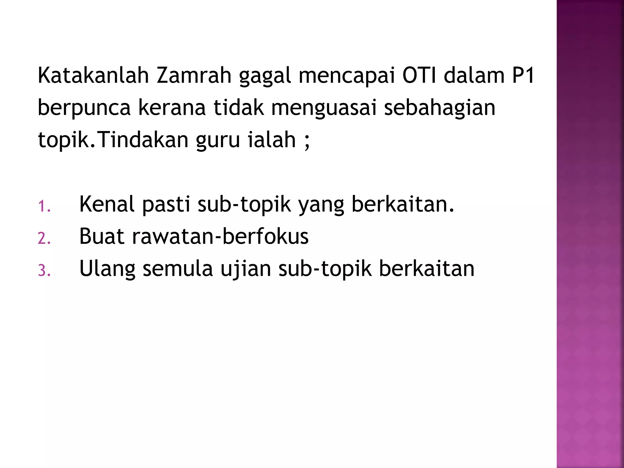 Katakanlah Zamrah gagal mencapai OTI dalam P1
berpunca kerana tidak menguasai sebahagian
topik.Tindakan guru ialah ;
1. Kenal pasti sub-topik yang berkaitan.
2. Buat rawatan-berfokus
3. Ulang semula ujian sub-topik berkaitan
 