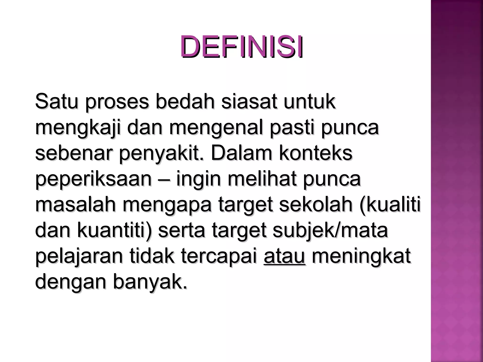 DEFINISIDEFINISI
Satu proses bedah siasat untukSatu proses bedah siasat untuk
mengkaji dan mengenal pasti puncamengkaji dan mengenal pasti punca
sebenar penyakit. Dalam kontekssebenar penyakit. Dalam konteks
peperiksaan – ingin melihat puncapeperiksaan – ingin melihat punca
masalah mengapa target sekolah (kualitimasalah mengapa target sekolah (kualiti
dan kuantiti) serta target subjek/matadan kuantiti) serta target subjek/mata
pelajaran tidak tercapaipelajaran tidak tercapai atauatau meningkatmeningkat
dengan banyak.dengan banyak.
 