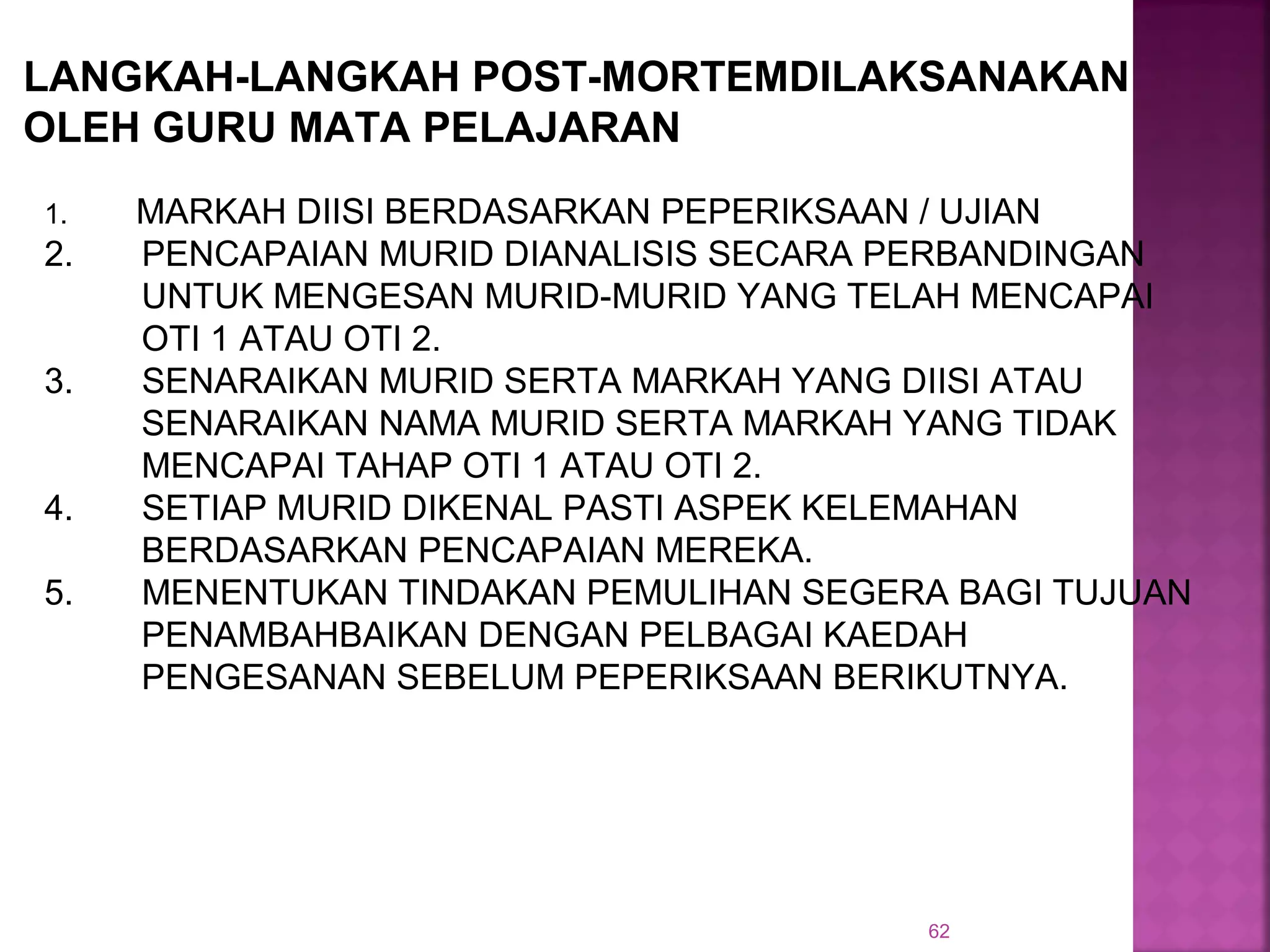 62
1. MARKAH DIISI BERDASARKAN PEPERIKSAAN / UJIAN
2. PENCAPAIAN MURID DIANALISIS SECARA PERBANDINGAN
UNTUK MENGESAN MURID-MURID YANG TELAH MENCAPAI
OTI 1 ATAU OTI 2.
3. SENARAIKAN MURID SERTA MARKAH YANG DIISI ATAU
SENARAIKAN NAMA MURID SERTA MARKAH YANG TIDAK
MENCAPAI TAHAP OTI 1 ATAU OTI 2.
4. SETIAP MURID DIKENAL PASTI ASPEK KELEMAHAN
BERDASARKAN PENCAPAIAN MEREKA.
5. MENENTUKAN TINDAKAN PEMULIHAN SEGERA BAGI TUJUAN
PENAMBAHBAIKAN DENGAN PELBAGAI KAEDAH
PENGESANAN SEBELUM PEPERIKSAAN BERIKUTNYA.
LANGKAH-LANGKAH POST-MORTEMDILAKSANAKAN
OLEH GURU MATA PELAJARAN
 