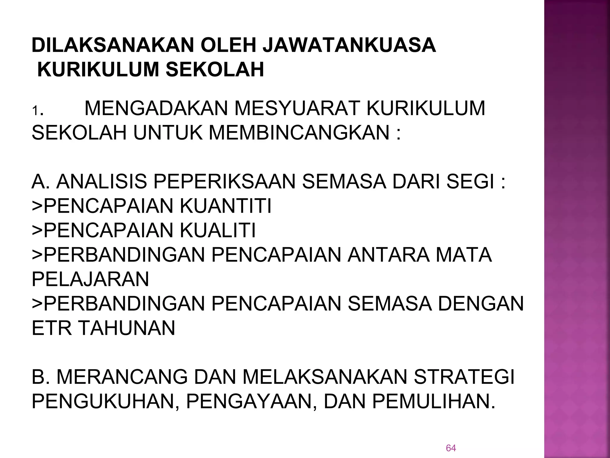 64
1. MENGADAKAN MESYUARAT KURIKULUM
SEKOLAH UNTUK MEMBINCANGKAN :
A. ANALISIS PEPERIKSAAN SEMASA DARI SEGI :
>PENCAPAIAN KUANTITI
>PENCAPAIAN KUALITI
>PERBANDINGAN PENCAPAIAN ANTARA MATA
PELAJARAN
>PERBANDINGAN PENCAPAIAN SEMASA DENGAN
ETR TAHUNAN
B. MERANCANG DAN MELAKSANAKAN STRATEGI
PENGUKUHAN, PENGAYAAN, DAN PEMULIHAN.
DILAKSANAKAN OLEH JAWATANKUASA
KURIKULUM SEKOLAH
 
