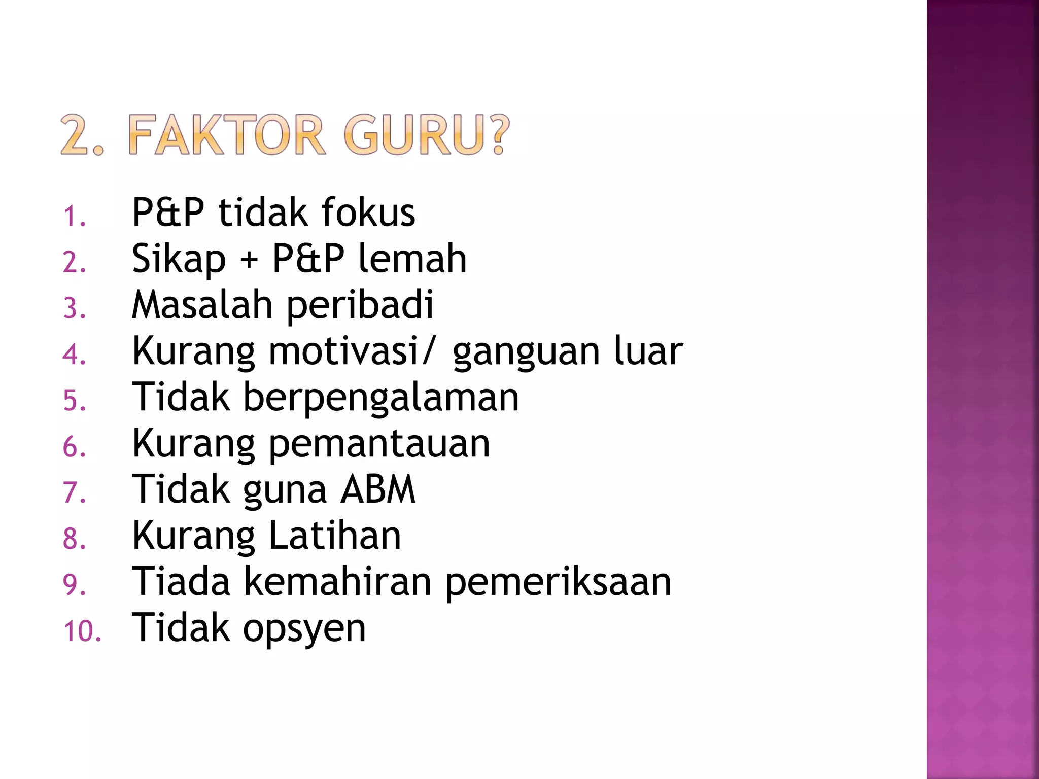 1. P&P tidak fokus
2. Sikap + P&P lemah
3. Masalah peribadi
4. Kurang motivasi/ ganguan luar
5. Tidak berpengalaman
6. Kurang pemantauan
7. Tidak guna ABM
8. Kurang Latihan
9. Tiada kemahiran pemeriksaan
10. Tidak opsyen
 