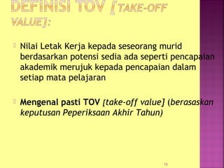  Nilai Letak Kerja kepada seseorang murid
berdasarkan potensi sedia ada seperti pencapaian
akademik merujuk kepada pencapaian dalam
setiap mata pelajaran
 Mengenal pasti TOV [take-off value] (berasaskan
keputusan Peperiksaan Akhir Tahun)
10
 