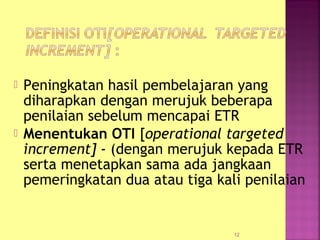  Peningkatan hasil pembelajaran yang
diharapkan dengan merujuk beberapa
penilaian sebelum mencapai ETR
 Menentukan OTI [operational targeted
increment] - (dengan merujuk kepada ETR
serta menetapkan sama ada jangkaan
pemeringkatan dua atau tiga kali penilaian
12
 