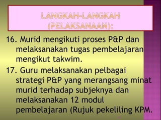 16. Murid mengikuti proses P&P dan
melaksanakan tugas pembelajaran
mengikut takwim.
17. Guru melaksanakan pelbagai
strategi P&P yang merangsang minat
murid terhadap subjeknya dan
melaksanakan 12 modul
pembelajaran (Rujuk pekeliling KPM.
29
 
