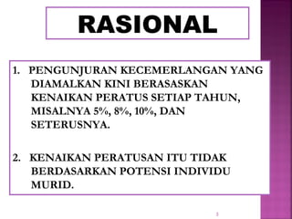 3
RASIONAL
1. PENGUNJURAN KECEMERLANGAN YANG
DIAMALKAN KINI BERASASKAN
KENAIKAN PERATUS SETIAP TAHUN,
MISALNYA 5%, 8%, 10%, DAN
SETERUSNYA.
2. KENAIKAN PERATUSAN ITU TIDAK
BERDASARKAN POTENSI INDIVIDU
MURID.
 