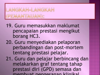 19. Guru memasukkan maklumat
pencapaian prestasi mengikut
borang HC3.
20. Guru menyediakan pelaporan
perbandingan dan post-mortem
tentang prestasi pelajar.
21. Guru dan pelajar berbincang dan
melakarkan graf tentang tahap
prestasi diri (GPD) semasa dan
31
 