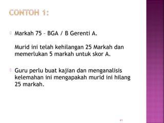  Markah 75 – BGA / B Gerenti A.
Murid ini telah kehilangan 25 Markah dan
memerlukan 5 markah untuk skor A.
 Guru perlu buat kajian dan menganalisis
kelemahan ini mengapakah murid ini hilang
25 markah.
41
 