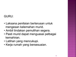45
GURU:
• Laksana penilaian berterusan untuk
mengesan kelemahan murid.
• Ambil tindakan pemulihan segera.
• Pasti murid dapat menguasai pelbagai
kemahiran.
• Latihan yang mencukupi.
• Kerja rumah yang bersesuaian.
 
