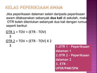 1.OTR 1 – Peperiksaan
dalaman 1
2.OTR 2 - Peperiksaan
dalaman 2
3. ETR –
UPSR/PMR/SPM
51
OTR 1 = TOV + (ETR - TOV)
3
OTR 2 = TOV + (ETR - TOV) X 2
3
Jika peperiksaan dalaman selain daripada peperiksaan
awam dilaksanakan sebanyak dua kali di sekolah, maka
OTR boleh ditentukan sebanyak dua kali dengan rumus
seperti berikut:
 