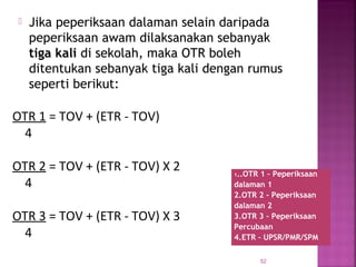  Jika peperiksaan dalaman selain daripada
peperiksaan awam dilaksanakan sebanyak
tiga kali di sekolah, maka OTR boleh
ditentukan sebanyak tiga kali dengan rumus
seperti berikut:
52
1..OTR 1 – Peperiksaan
dalaman 1
2.OTR 2 - Peperiksaan
dalaman 2
3.OTR 3 – Peperiksaan
Percubaan
4.ETR – UPSR/PMR/SPM
OTR 1 = TOV + (ETR - TOV)
4
OTR 2 = TOV + (ETR - TOV) X 2
4
OTR 3 = TOV + (ETR - TOV) X 3
4
 