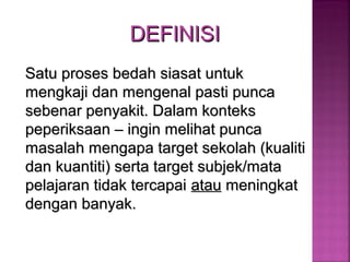 DEFINISIDEFINISI
Satu proses bedah siasat untukSatu proses bedah siasat untuk
mengkaji dan mengenal pasti puncamengkaji dan mengenal pasti punca
sebenar penyakit. Dalam kontekssebenar penyakit. Dalam konteks
peperiksaan – ingin melihat puncapeperiksaan – ingin melihat punca
masalah mengapa target sekolah (kualitimasalah mengapa target sekolah (kualiti
dan kuantiti) serta target subjek/matadan kuantiti) serta target subjek/mata
pelajaran tidak tercapaipelajaran tidak tercapai atauatau meningkatmeningkat
dengan banyak.dengan banyak.
 
