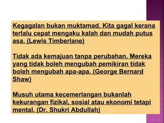 Kegagalan bukan muktamad. Kita gagal kerana
terlalu cepat mengaku kalah dan mudah putus
asa. (Lewis Timberlane)
Tidak ada kemajuan tanpa perubahan. Mereka
yang tidak boleh mengubah pemikiran tidak
boleh mengubah apa-apa. (George Bernard
Shaw)
Musuh utama kecemerlangan bukanlah
kekurangan fizikal, sosial atau ekonomi tetapi
mental. (Dr. Shukri Abdullah)
 